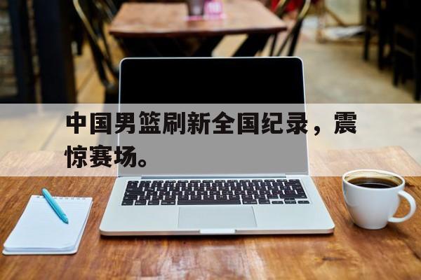 中国男篮刷新全国纪录，震惊赛场。