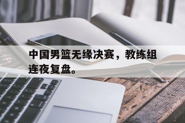 开云体云app官方网站-中国男篮无缘决赛，教练组连夜复盘。