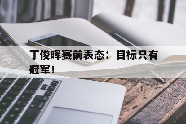 开云体云app官网登录入口-丁俊晖赛前表态：目标只有冠军！