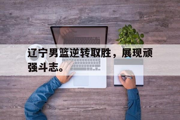 辽宁男篮逆转取胜，展现顽强斗志。