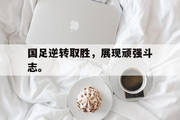 国足逆转取胜，展现顽强斗志。