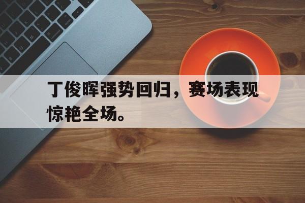开云体云app官网登录入口-丁俊晖强势回归，赛场表现惊艳全场。