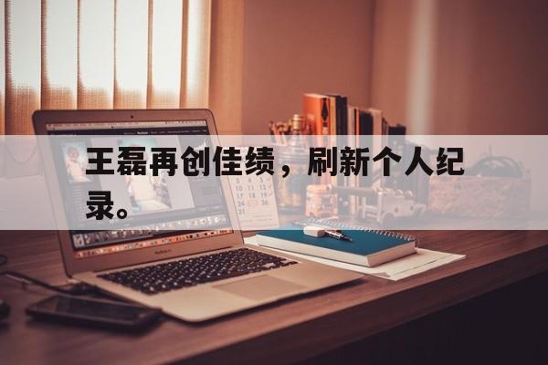 开云体云app官网登录入口-王磊再创佳绩，刷新个人纪录。