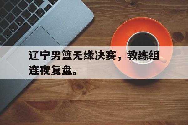 开云体云app官网登录入口-辽宁男篮无缘决赛，教练组连夜复盘。