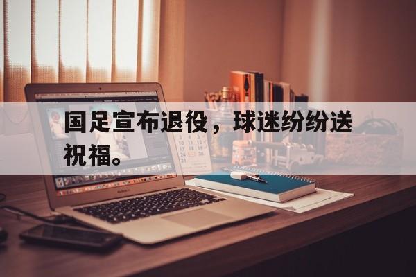开云体云app官方网站-国足宣布退役，球迷纷纷送祝福。