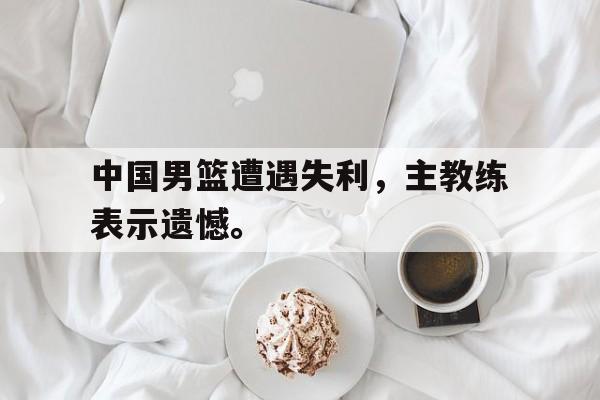 开云体云app官方网站-中国男篮遭遇失利，主教练表示遗憾。