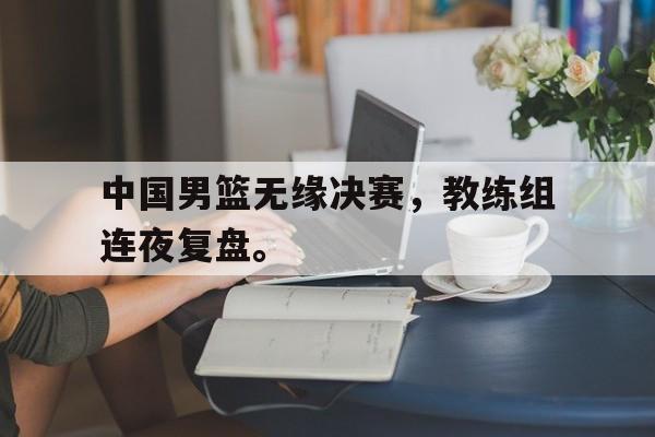 开云体云app官网登录入口-中国男篮无缘决赛，教练组连夜复盘。