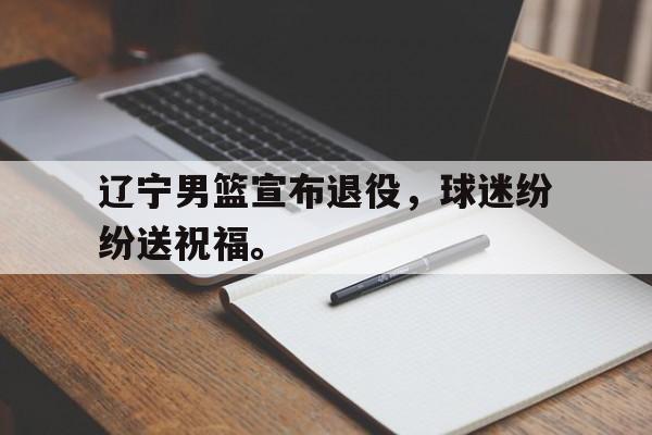 开云体云app官网登录入口-辽宁男篮宣布退役，球迷纷纷送祝福。
