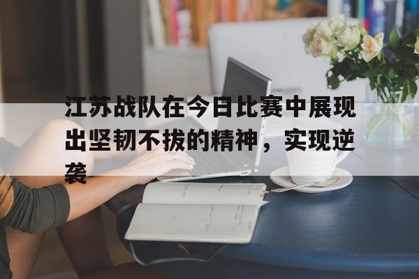 开云体云app官网登录入口-江苏战队在今日比赛中展现出坚韧不拔的精神，实现逆袭