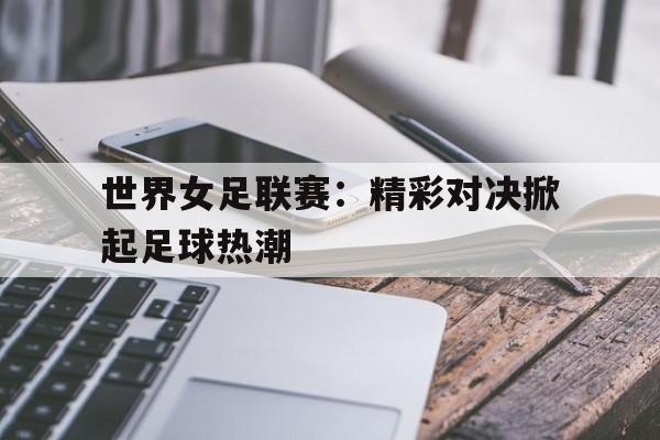 开云体云app官网登录入口-世界女足联赛：精彩对决掀起足球热潮
