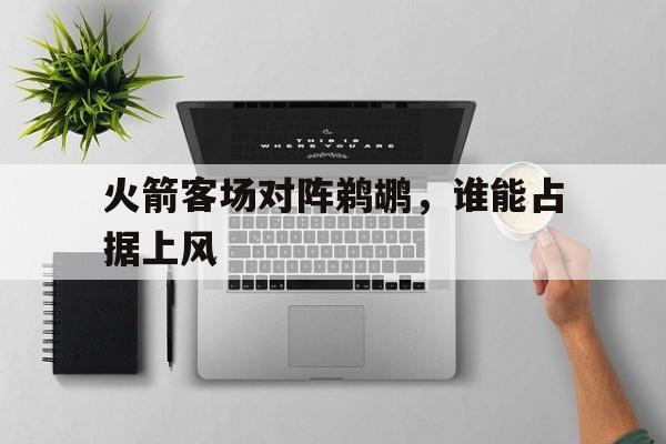 开云体云app官网登录入口-火箭客场对阵鹈鹕，谁能占据上风