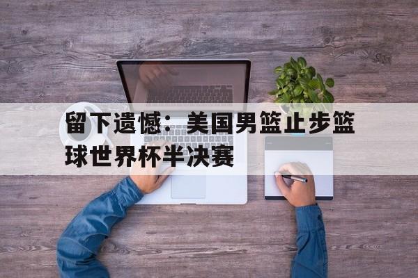 开云体云app官方网站-留下遗憾：美国男篮止步篮球世界杯半决赛