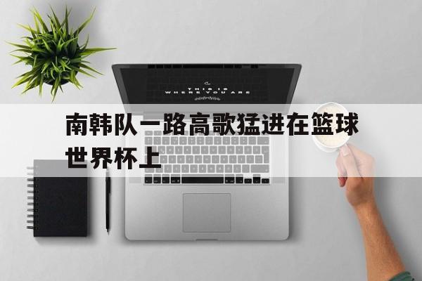 开云体云app官方网站-南韩队一路高歌猛进在篮球世界杯上