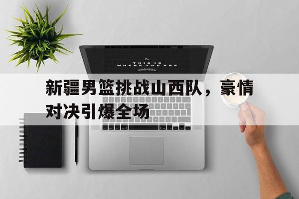 开云体云app官方网站-新疆男篮挑战山西队，豪情对决引爆全场
