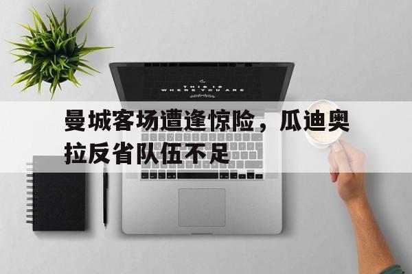 开云体云app官方网站-曼城客场遭逢惊险，瓜迪奥拉反省队伍不足